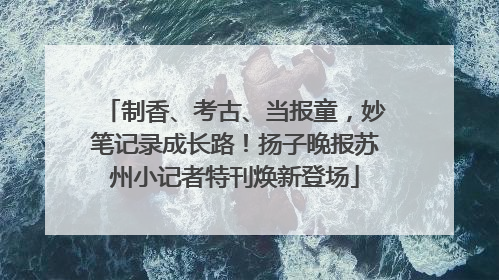 制香、考古、当报童，妙笔记录成长路！扬子晚报苏州小记者特刊焕新登场
